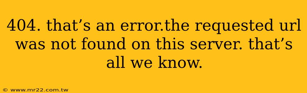 404. that’s an error.the requested url was not found on this server. that’s all we know.
