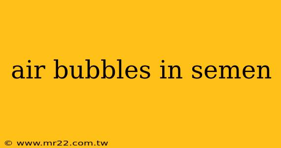 air bubbles in semen