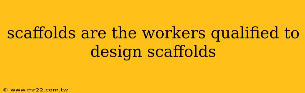 scaffolds are the workers qualified to design scaffolds