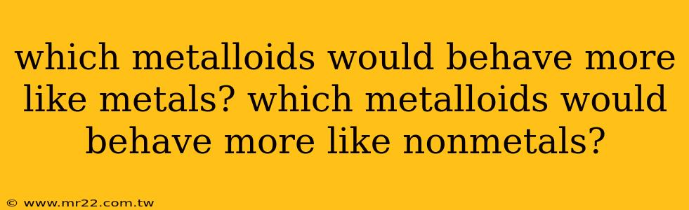 which metalloids would behave more like metals? which metalloids would behave more like nonmetals?