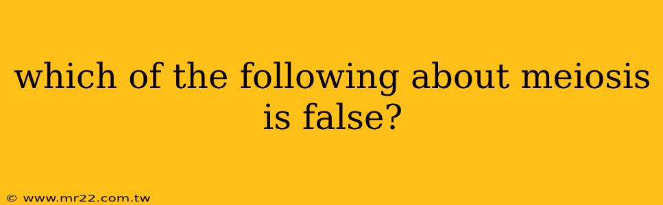 which of the following about meiosis is false?