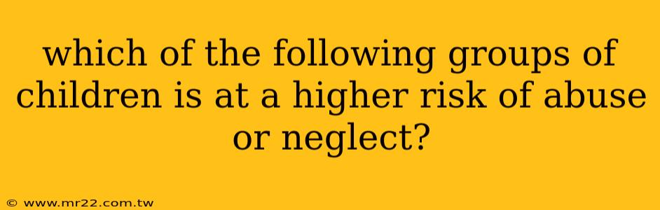which of the following groups of children is at a higher risk of abuse or neglect?