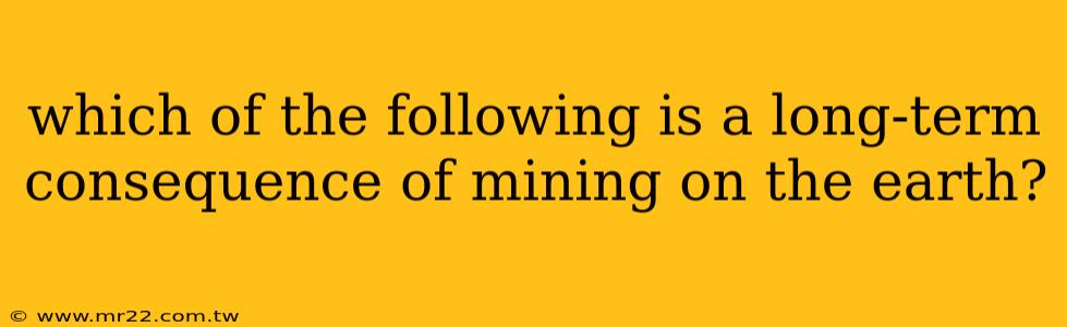 which of the following is a long-term consequence of mining on the earth?