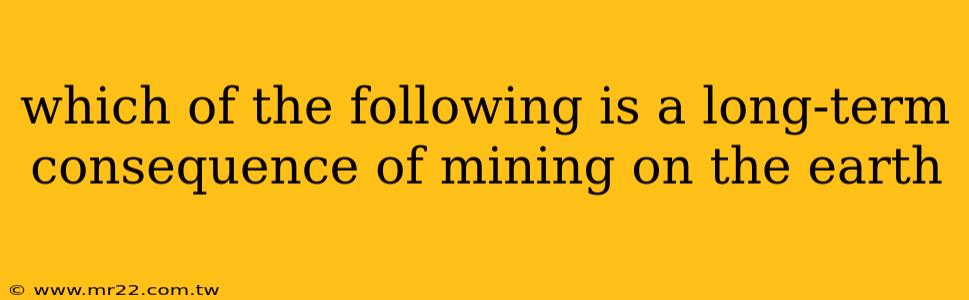 which of the following is a long-term consequence of mining on the earth