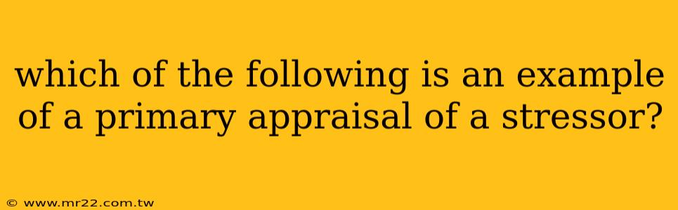 which of the following is an example of a primary appraisal of a stressor?
