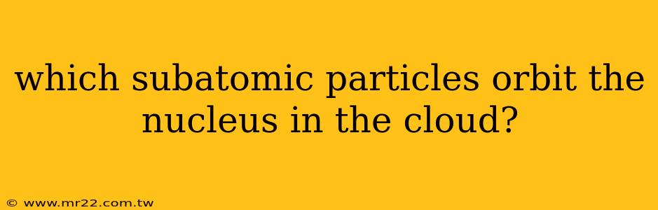 which subatomic particles orbit the nucleus in the cloud?