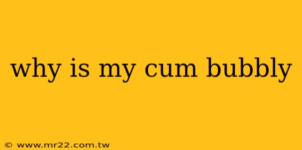 why is my cum bubbly